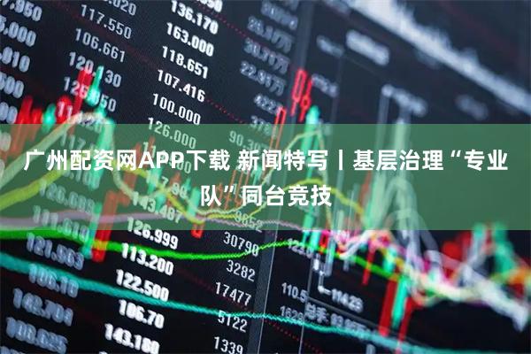 广州配资网APP下载 新闻特写丨基层治理“专业队”同台竞技
