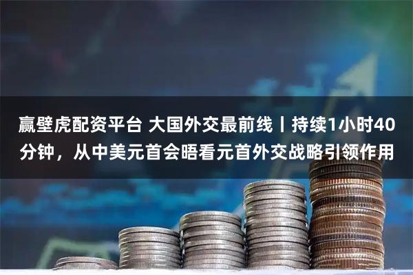 赢壁虎配资平台 大国外交最前线丨持续1小时40分钟，从中美元首会晤看元首外交战略引领作用