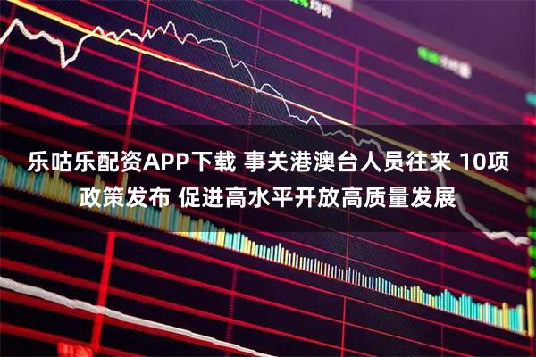 乐咕乐配资APP下载 事关港澳台人员往来 10项政策发布 促进高水平开放高质量发展