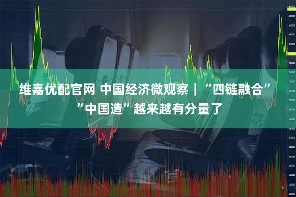 维嘉优配官网 中国经济微观察｜“四链融合”&#32;“中国造”越来越有分量了
