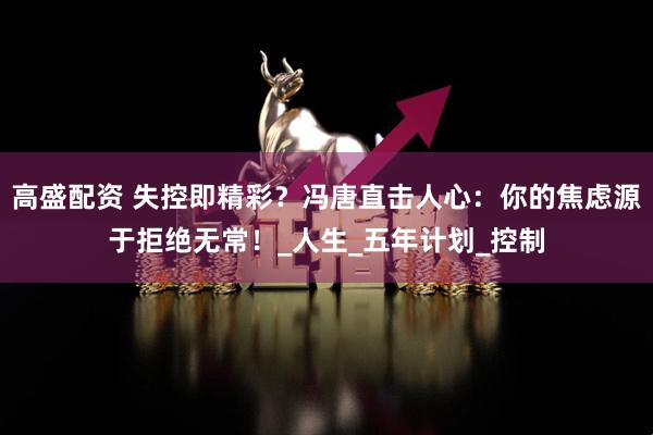 高盛配资 失控即精彩？冯唐直击人心：你的焦虑源于拒绝无常！_人生_五年计划_控制