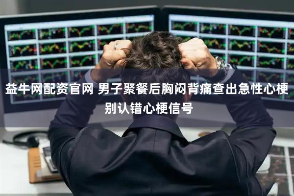 益牛网配资官网 男子聚餐后胸闷背痛查出急性心梗 别认错心梗信号