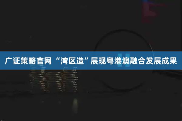 广证策略官网 “湾区造”展现粤港澳融合发展成果