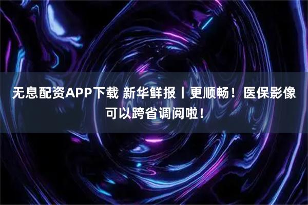 无息配资APP下载 新华鲜报丨更顺畅！医保影像可以跨省调阅啦！