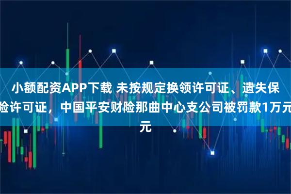 小额配资APP下载 未按规定换领许可证、遗失保险许可证，中国平安财险那曲中心支公司被罚款1万元