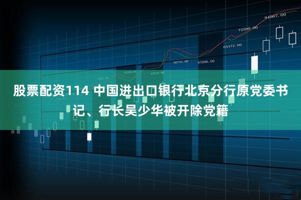 股票配资114 中国进出口银行北京分行原党委书记、行长吴少华被开除党籍