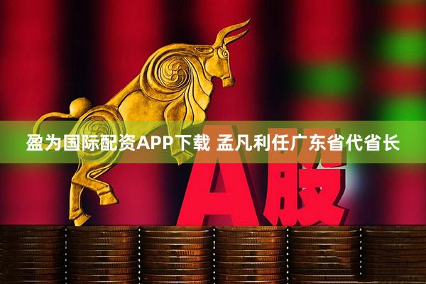 盈为国际配资APP下载 孟凡利任广东省代省长