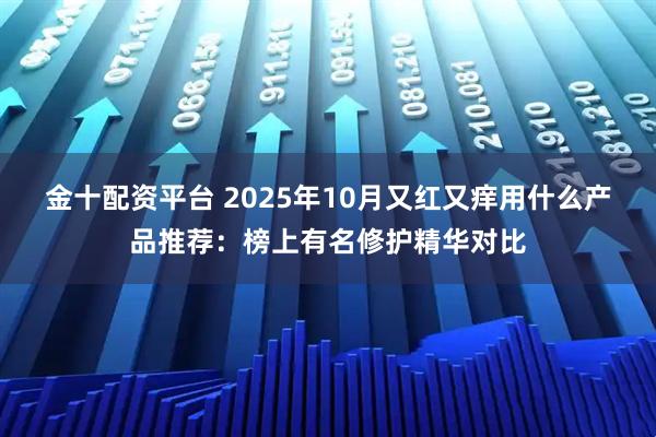 金十配资平台 2025年10月又红又痒用什么产品推荐：榜上有名修护精华对比