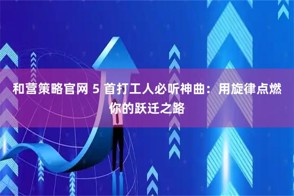 和营策略官网 5 首打工人必听神曲：用旋律点燃你的跃迁之路
