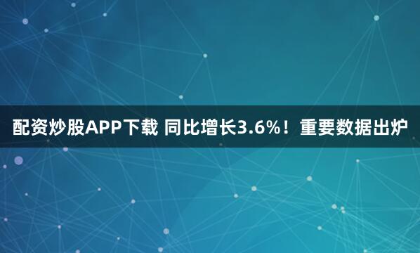 配资炒股APP下载 同比增长3.6%!重要数据出炉