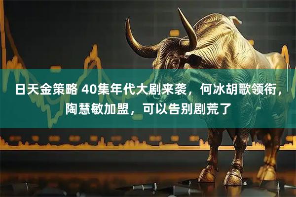日天金策略 40集年代大剧来袭，何冰胡歌领衔，陶慧敏加盟，可以告别剧荒了