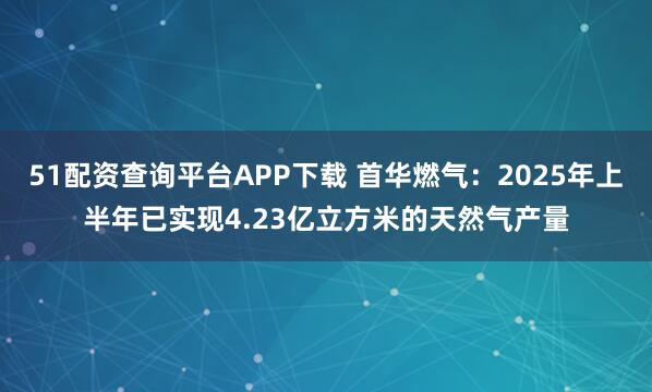 51配资查询平台APP下载 首华燃气：2025年上半年已实现4.23亿立方米的天然气产量