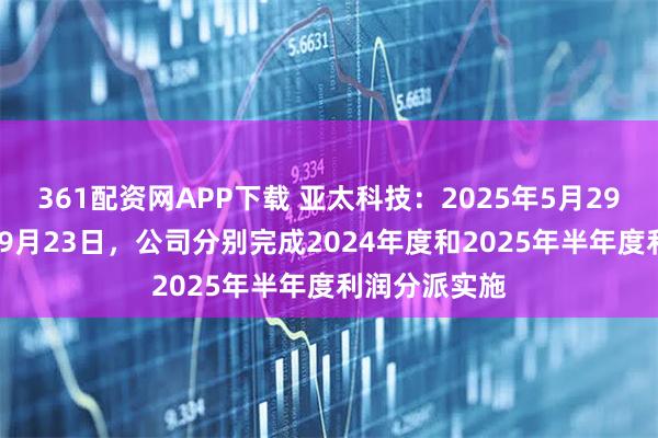 361配资网APP下载 亚太科技：2025年5月29日、2025年9月23日，公司分别完成2024年度和2025年半年度利润分派实施