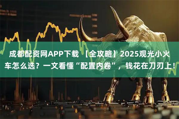 成都配资网APP下载 【全攻略】2025观光小火车怎么选?一文看懂“配置内卷”,钱花在刀刃上!