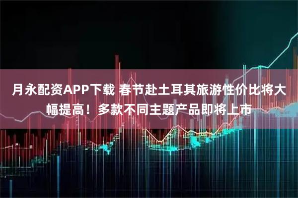 月永配资APP下载 春节赴土耳其旅游性价比将大幅提高！多款不同主题产品即将上市