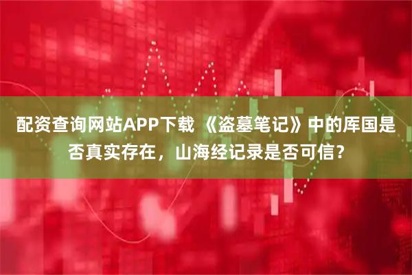 配资查询网站APP下载 《盗墓笔记》中的厍国是否真实存在,山海经记录是否可信?