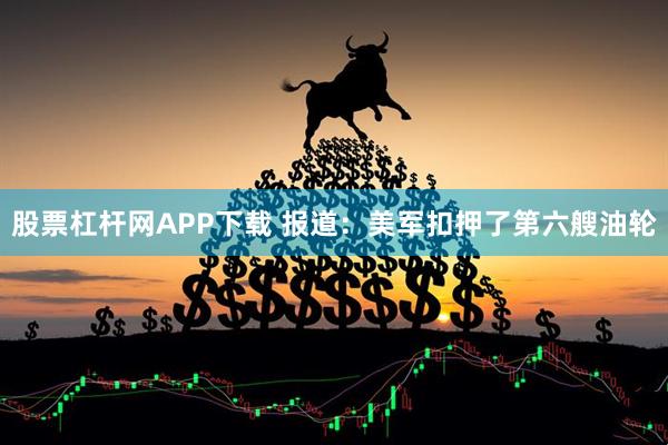 股票杠杆网APP下载 报道：美军扣押了第六艘油轮