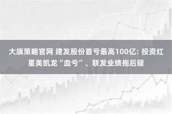 大旗策略官网 建发股份首亏最高100亿: 投资红星美凯龙“血亏”、联发业绩拖后腿