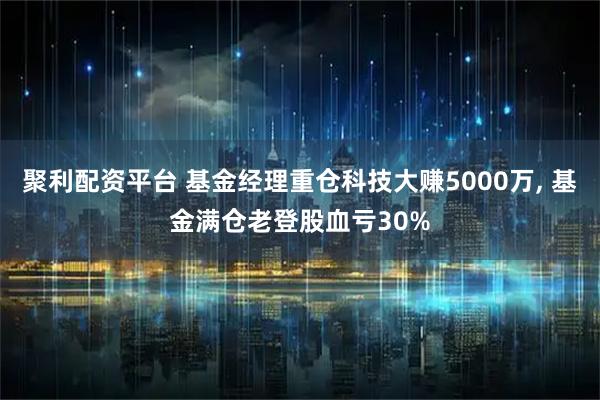 聚利配资平台 基金经理重仓科技大赚5000万, 基金满仓老登股血亏30%