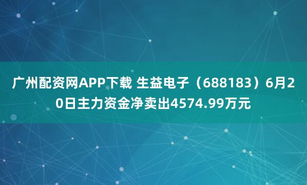 广州配资网APP下载 生益电子（688183）6月20日主力资金净卖出4574.99万元