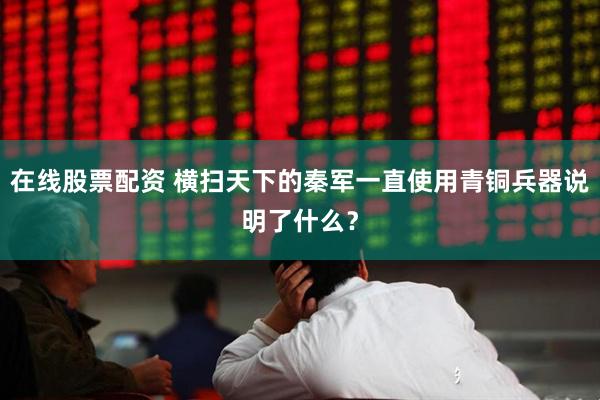 在线股票配资 横扫天下的秦军一直使用青铜兵器说明了什么？