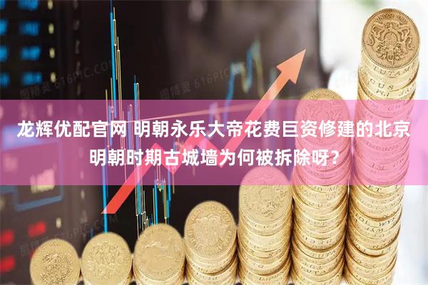 龙辉优配官网 明朝永乐大帝花费巨资修建的北京明朝时期古城墙为何被拆除呀？